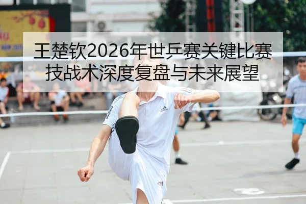 王楚钦2026年世乒赛关键比赛技战术深度复盘与未来展望